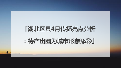 湖北区县4月传播亮点分析：特产出圈为城市形象添彩