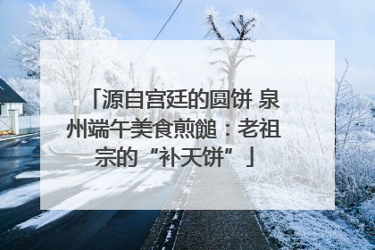 源自宫廷的圆饼 泉州端午美食煎䭔：老祖宗的“补天饼”