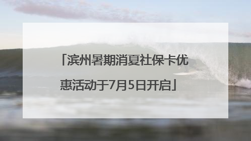 滨州暑期消夏社保卡优惠活动于7月5日开启