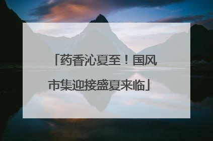 药香沁夏至！国风市集迎接盛夏来临