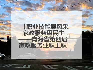 职业技能展风采 家政服务惠民生——青海省第四届家政服务业职工职业技能竞赛在大通举办
