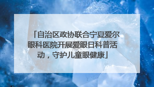 自治区政协联合宁夏爱尔眼科医院开展爱眼日科普活动，守护儿童眼健康