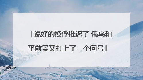 说好的换俘推迟了 俄乌和平前景又打上了一个问号