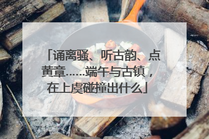 诵离骚、听古韵、点黄章……端午与古镇，在上虞碰撞出什么