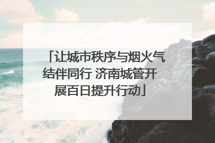 让城市秩序与烟火气结伴同行 济南城管开展百日提升行动