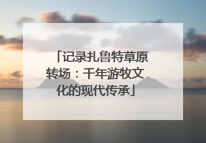 记录扎鲁特草原转场：千年游牧文化的现代传承