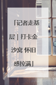 记者走基层｜打卡金沙窝 怀旧感拉满