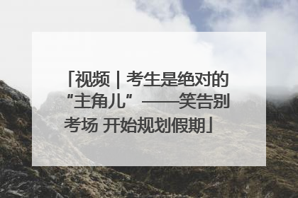 视频｜考生是绝对的“主角儿”——笑告别考场 开始规划假期