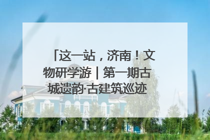 这一站，济南！文物研学游｜第一期古城遗韵·古建筑巡迹之旅圆满结束