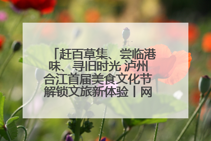 赶百草集、尝临港味、寻旧时光 泸州合江首届美食文化节解锁文旅新体验丨网络中国节·端午