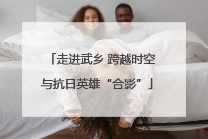 走进武乡 跨越时空与抗日英雄“合影”