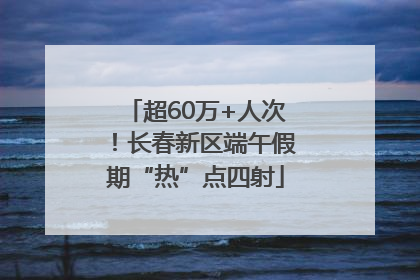 超60万+人次！长春新区端午假期“热”点四射
