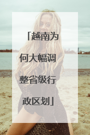 越南为何大幅调整省级行政区划