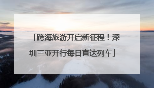 跨海旅游开启新征程！深圳三亚开行每日直达列车
