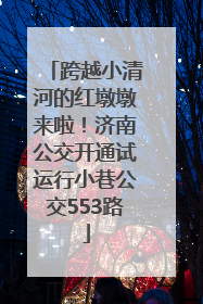 跨越小清河的红墩墩来啦！济南公交开通试运行小巷公交553路