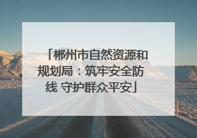 郴州市自然资源和规划局：筑牢安全防线 守护群众平安