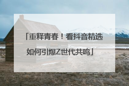 重释青春！看抖音精选如何引爆Z世代共鸣