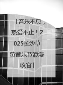 音乐不息，热爱不止！2025长沙草莓音乐节浪漫收官