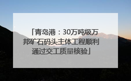 青岛港：30万吨级万邦矿石码头主体工程顺利通过交工质量核验