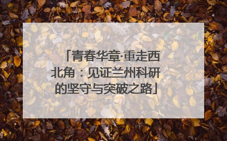 青春华章·重走西北角：见证兰州科研的坚守与突破之路