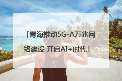 青海推动5G-A万兆网络建设 开启AI+时代
