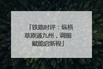 铁路时评：纵横草原通九州，调图赋能启新程