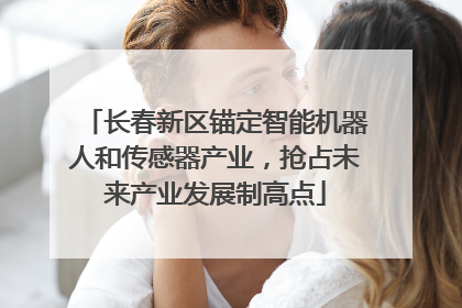长春新区锚定智能机器人和传感器产业，抢占未来产业发展制高点