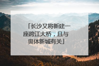 长沙又将新建一座跨江大桥，且与奥体新城有关