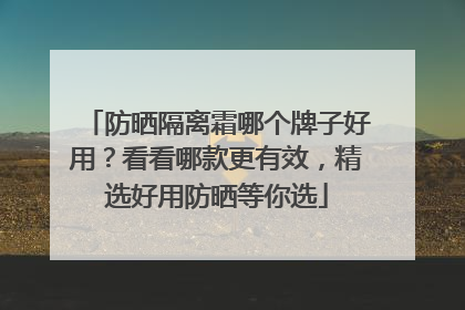防晒隔离霜哪个牌子好用？看看哪款更有效，精选好用防晒等你选