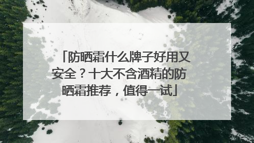 防晒霜什么牌子好用又安全？十大不含酒精的防晒霜推荐，值得一试