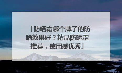 防晒霜哪个牌子的防晒效果好？精品防晒霜推荐，使用感优秀