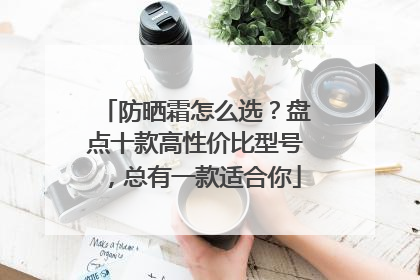 防晒霜怎么选？盘点十款高性价比型号，总有一款适合你