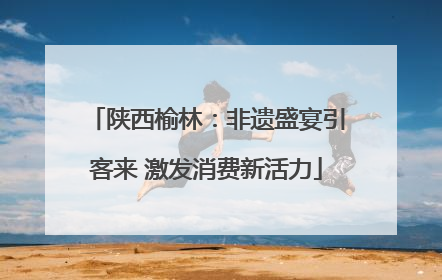 陕西榆林：非遗盛宴引客来 激发消费新活力