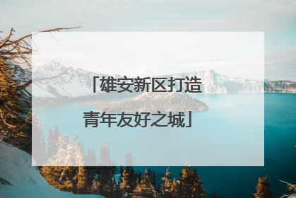 雄安新区打造青年友好之城