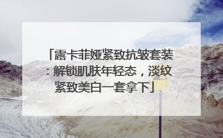 露卡菲娅紧致抗皱套装：解锁肌肤年轻态，淡纹紧致美白一套拿下