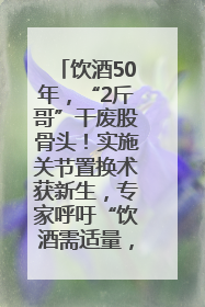 饮酒50年，“2斤哥”干废股骨头！实施关节置换术获新生，专家呼吁“饮酒需适量，守护骨骼健康”