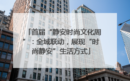 首届“静安时尚文化周”：全域联动，展现“时尚静安”生活方式
