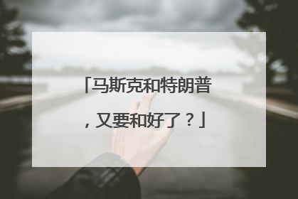 马斯克和特朗普，又要和好了？
