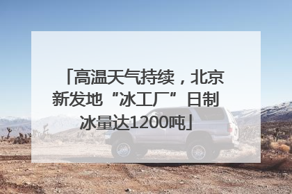 高温天气持续，北京新发地“冰工厂”日制冰量达1200吨