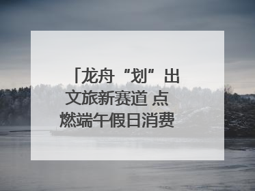 龙舟“划”出文旅新赛道 点燃端午假日消费｜新经济观察