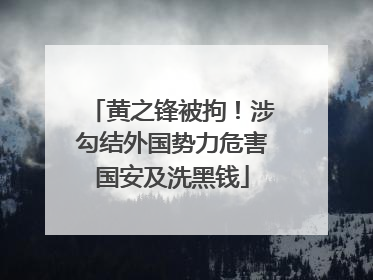 黄之锋被拘！涉勾结外国势力危害国安及洗黑钱