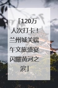 120万人次打卡！兰州城关端午文旅盛宴闪耀黄河之滨