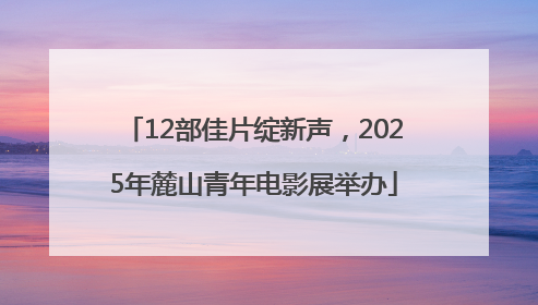 12部佳片绽新声，2025年麓山青年电影展举办