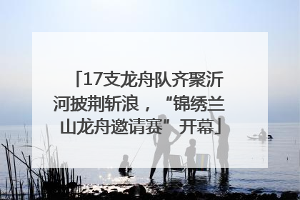 17支龙舟队齐聚沂河披荆斩浪，“锦绣兰山龙舟邀请赛”开幕
