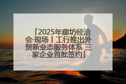 2025年廊坊经洽会·现场丨工行推出外贸新业态服务体系 三家企业首批签约