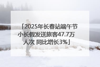 2025年长春站端午节小长假发送旅客47.7万人次 同比增长3%