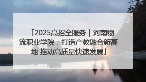 2025高招全服务｜河南物流职业学院：打造产教融合新高地 推动高质量快速发展