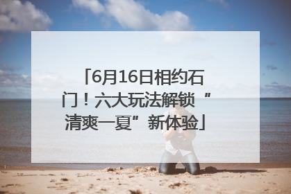 6月16日相约石门！六大玩法解锁“清爽一夏”新体验