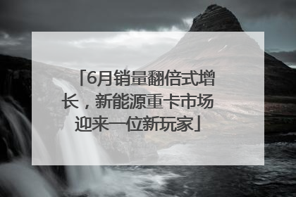 6月销量翻倍式增长，新能源重卡市场迎来一位新玩家