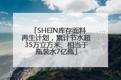 SHEIN库存面料再生计划，累计节水超35万立方米、相当于瓶装水7亿瓶